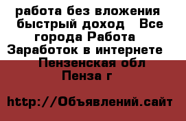 работа без вложения, быстрый доход - Все города Работа » Заработок в интернете   . Пензенская обл.,Пенза г.